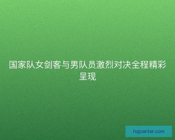 国家队女剑客与男队员激烈对决全程精彩呈现
